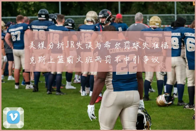 美媒分析JR失误与希尔罚球失准福克斯上篮前文班两罚不中引争议