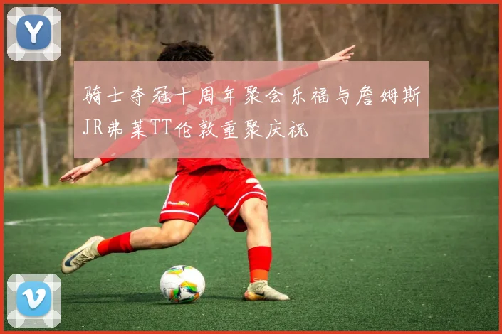 骑士夺冠十周年聚会乐福与詹姆斯JR弗莱TT伦敦重聚庆祝