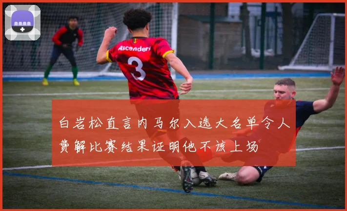 白岩松直言内马尔入选大名单令人费解比赛结果证明他不该上场