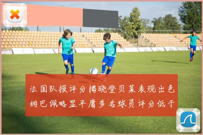 法国队报评分揭晓登贝莱表现出色姆巴佩略显平庸多名球员评分低于六分