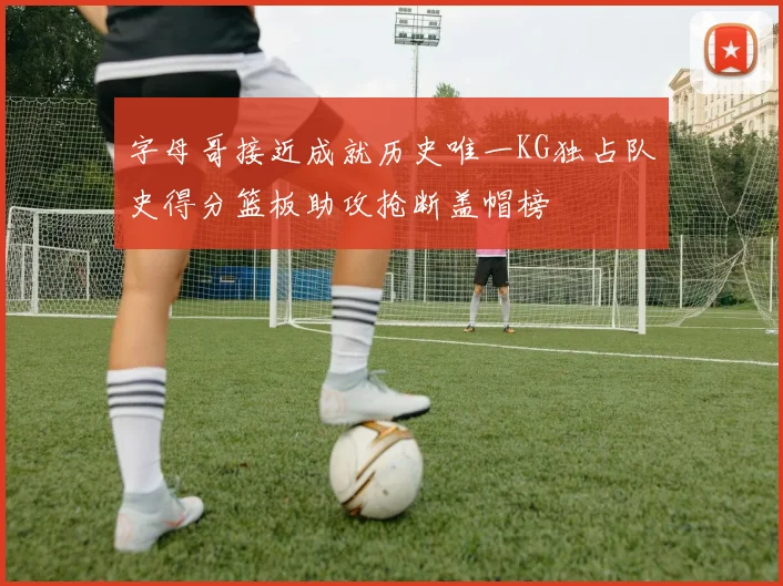 字母哥接近成就历史唯一KG独占队史得分篮板助攻抢断盖帽榜