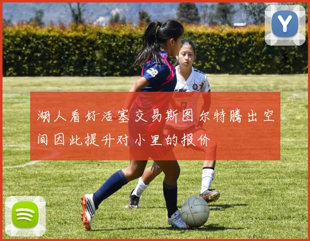 湖人看好活塞交易斯图尔特腾出空间因此提升对小里的报价