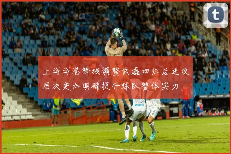 上海海港锋线调整武磊回归后进攻层次更加明确提升球队整体实力