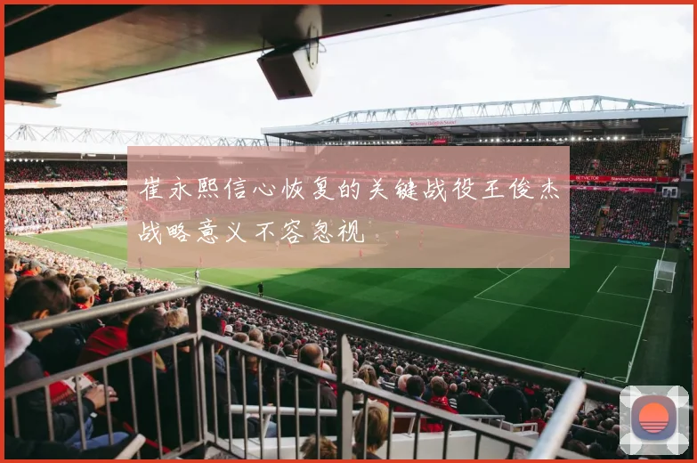 崔永熙信心恢复的关键战役王俊杰战略意义不容忽视