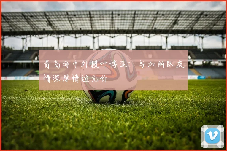 青岛海牛外援叶博亚：与加纳队友情深厚情谊无价
