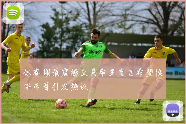 休赛期最震撼交易希罗直言希望换字母哥引发热议