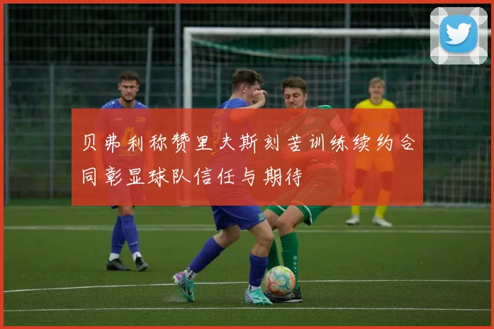 贝弗利称赞里夫斯刻苦训练续约合同彰显球队信任与期待