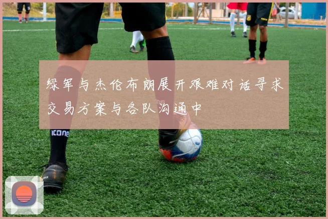 绿军与杰伦布朗展开艰难对话寻求交易方案与各队沟通中
