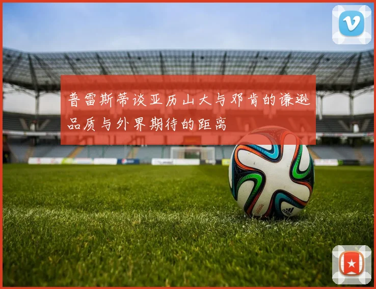 普雷斯蒂谈亚历山大与邓肯的谦逊品质与外界期待的距离