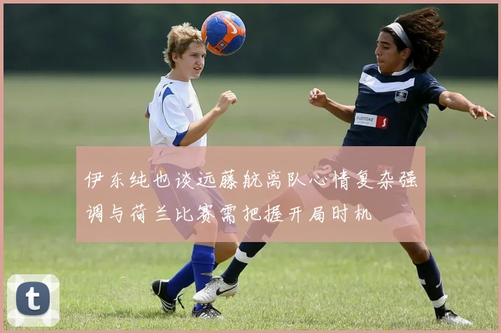 伊东纯也谈远藤航离队心情复杂强调与荷兰比赛需把握开局时机