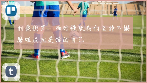 利桑德罗：面对强敌我们坚持不懈磨难成就更强的自己