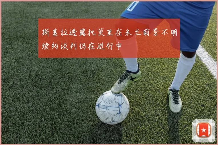 斯基拉透露托莫里在米兰前景不明续约谈判仍在进行中